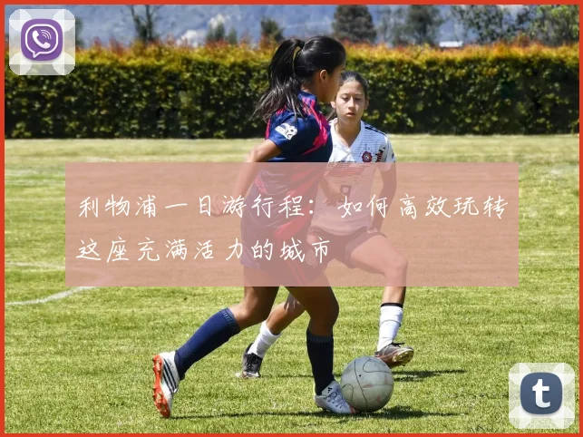 利物浦一日游行程:如何高效玩转这座充满活力的城市