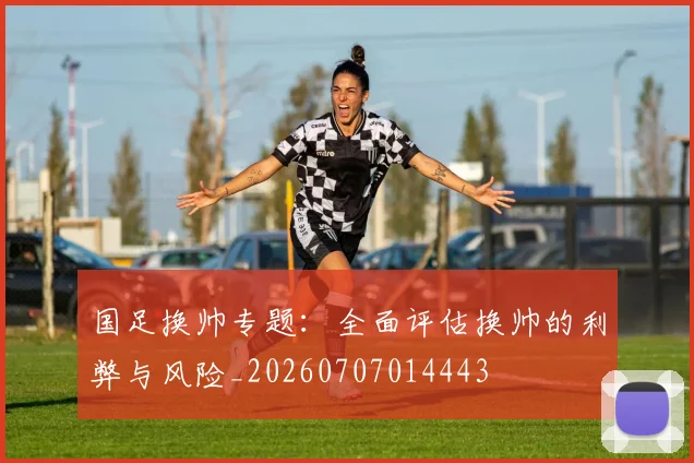 国足换帅专题:全面评估换帅的利弊与风险_20260707014443