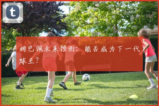姆巴佩未来预测:能否成为下一代球王?