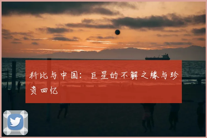 科比与中国:巨星的不解之缘与珍贵回忆