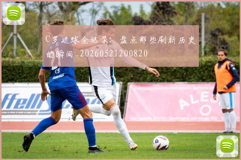 C罗进球全记录:盘点那些刷新历史的瞬间_20260521200820