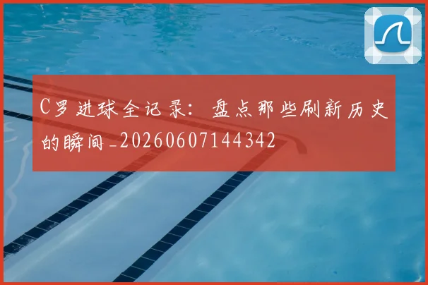 C罗进球全记录:盘点那些刷新历史的瞬间_20260607144342