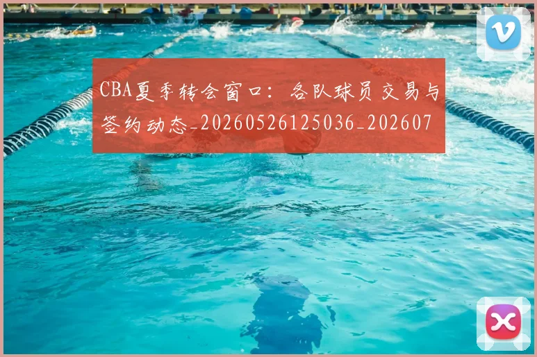 CBA夏季转会窗口:各队球员交易与签约动态_20260526125036_20260702035629