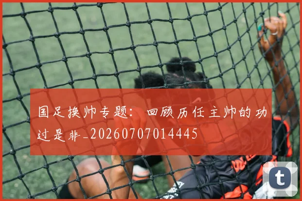 国足换帅专题:回顾历任主帅的功过是非_20260707014445