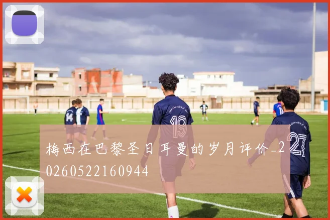 梅西在巴黎圣日耳曼的岁月评价_20260522160944