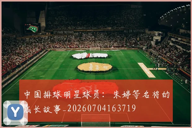 中国排球明星球员：朱婷等名将的成长故事_20260704163719