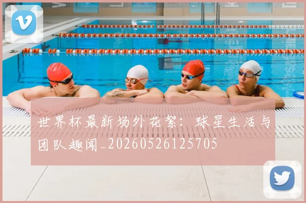 世界杯最新场外花絮:球星生活与团队趣闻_20260526125705