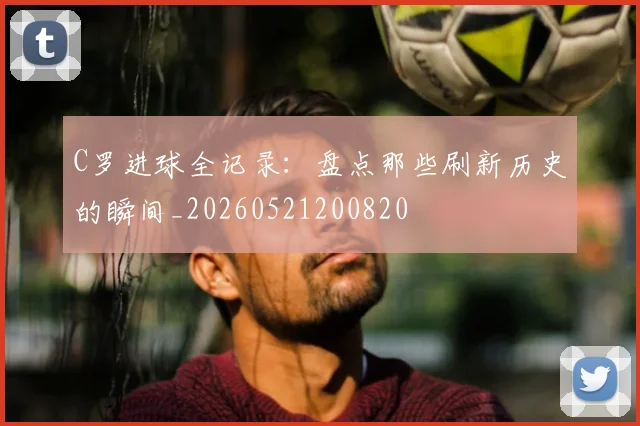 C罗进球全记录:盘点那些刷新历史的瞬间_20260521200820