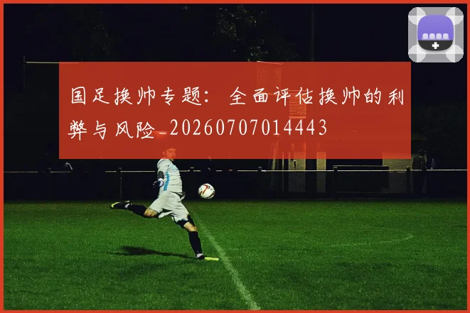 国足换帅专题:全面评估换帅的利弊与风险_20260707014443