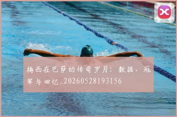 梅西在巴萨的传奇岁月:数据、冠军与回忆_20260528193156