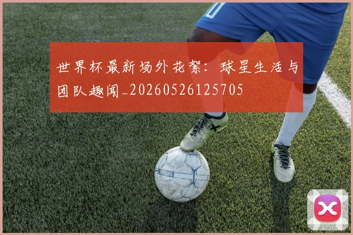 世界杯最新场外花絮：球星生活与团队趣闻_20260526125705