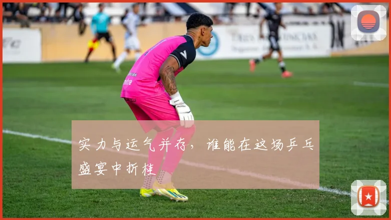 实力与运气并存，谁能在这场乒乓盛宴中折桂
